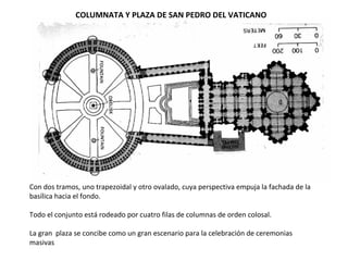 Con dos tramos, uno trapezoidal y otro ovalado, cuya perspectiva empuja la fachada de la
basílica hacia el fondo.
Todo el conjunto está rodeado por cuatro filas de columnas de orden colosal.
La gran plaza se concibe como un gran escenario para la celebración de ceremonias
masivas
COLUMNATA Y PLAZA DE SAN PEDRO DEL VATICANO
 