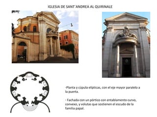 IGLESIA DE SANT´ANDREA AL QUIRINALE
-Planta y cúpula elípticas, con el eje mayor paralelo a
la puerta.
- Fachada con un pórtico con entablamento curvo,
convexo, y volutas que sostienen el escudo de la
familia papal.
 