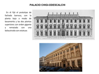 PALACIO CHIGI-ODESCALCHI
En él fijó el prototipo de
fachada barroca, con la
planta baja a modo de
basamento y las dos plantas
superiores con orden gigante
y rematado con una
balaustrada con estatuas
 