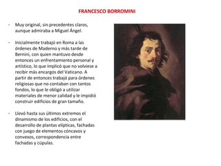 - Muy original, sin precedentes claros,
aunque admiraba a Miguel Ángel.
- Inicialmente trabajó en Roma a las
órdenes de Maderno y más tarde de
Bernini, con quien mantuvo desde
entonces un enfrentamiento personal y
artístico, lo que implicó que no volviese a
recibir más encargos del Vaticano. A
partir de entonces trabajó para órdenes
religiosas que no contaban con tantos
fondos, lo que le obligó a utilizar
materiales de menor calidad y le impidió
construir edificios de gran tamaño.
- Llevó hasta sus últimos extremos el
dinamismo de los edificios, con el
desarrollo de plantas elípticas, fachadas
con juego de elementos cóncavos y
convexos, correspondencia entre
fachadas y cúpulas.
FRANCESCO BORROMINI
 