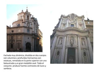 Fachada muy dinámica, dividida en dos cuerpos
con columnas y profundas hornacinas con
estatuas, rematada en la parte superior con una
balaustrada y un gran medallón oval. Todo el
conjunto produce fuertes contrastes de luces y
sombras.
 