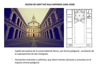 IGLESIA DE SANT´IVO ALLA SAPIENZA (1642-1650)
- Capilla del palacio de la universidad de Roma, con forma poligonal , resultante de
la superposición de dos triángulos
- Constantes entrantes y salientes, que abren tramos cóncavos y convexos en el
espacio central poligonal.
 