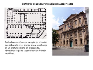 ORATORIO DE LOS FILIPENSES EN ROMA (1637-1643)
Fachada curva cóncava, excepto en el centro
que sobresale en el primer piso y se rehunde
en un profundo nicho en el segundo,
rematando la parte superior con un frontón
mixtilíneo.
 
