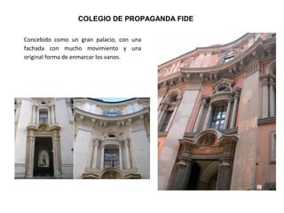 Concebido como un gran palacio, con una
fachada con mucho movimiento y una
original forma de enmarcar los vanos.
COLEGIO DE PROPAGANDA FIDE
 