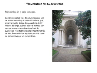 TRAMPANTOJO DEL PALACIO SPADA
Trampantojo en el patio con arcos.
Borromini realizó filas de columnas cada vez
de menor tamaño y el suelo alzándose, que
crean la ilusión óptica de una galería de 37
metros de largo, cuando es de 8 metros, con
una escultura a tamaño natural detrás,
cuando en realidad tiene sólo 60 centímetros
de alto. Borromini fue ayudado en este truco
de perspectiva por un matemático.
 