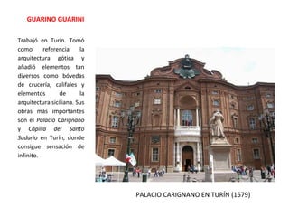 PALACIO CARIGNANO EN TURÍN (1679)
GUARINO GUARINI
Trabajó en Turín. Tomó
como referencia la
arquitectura gótica y
añadió elementos tan
diversos como bóvedas
de crucería, califales y
elementos de la
arquitectura siciliana. Sus
obras más importantes
son el Palacio Carignano
y Capilla del Santo
Sudario en Turín, donde
consigue sensación de
infinito.
 