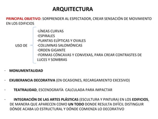 ARQUITECTURA
PRINCIPAL OBJETIVO: SORPRENDER AL ESPECTADOR, CREAR SENSACIÓN DE MOVIMIENTO
EN LOS EDIFICIOS
USO DE
-LÍNEAS CURVAS
-ESPIRALES
-PLANTAS ELÍPTICAS Y OVALES
-COLUMNAS SALOMÓNICAS
-ORDEN GIGANTE
-FORMAS CÓNCAVAS Y CONVEXAS, PARA CREAR CONTRASTES DE
LUCES Y SOMBRAS
- MONUMENTALIDAD
- EXUBERANCIA DECORATIVA (EN OCASIONES, RECARGAMIENTO EXCESIVO)
- TEATRALIDAD, ESCENOGRAFÍA CALCULADA PARA IMPACTAR
- INTEGRACIÓN DE LAS ARTES PLÁSTICAS (ESCULTURA Y PINTURA) EN LOS EDIFICIOS,
DE MANERA QUE APARECEN COMO UN TODO DONDE RESULTA DIFÍCIL DISTINGUIR
DÓNDE ACABA LO ESTRUCTURAL Y DÓNDE COMIENZA LO DECORATIVO
 