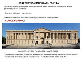 ARQUITECTURA BARROCA EN FRANCIA
Arte más palaciego que religioso, manifestación del poder absoluto de los monarcas, que se
plasmó en palacios y jardines.
-Exteriores clasicistas y majestuosos.
-Interiores suntuosos, decorados con espejos, mármoles, techos pintados.
CLAUDE PERRAULT
FACHADA ESTE DEL PALACIO DEL LOUVRE, PARÍS
Fachada concebida como un inmenso decorado, que no tiene nada que ver con el interior. Perrault
utilizó hierro para la estructura, anticipándose a la arquitectura del hierro del S. XIX.
 
