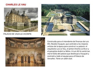 CHARLES LE VAU
PALACIO DE VAUX-LE-VICOMTE
Construido para el intendente de finanzas de Luis
XIV, Nicolás Fouquet, que contrató a los mejores
artistas de la época para construir su palacio: el
arquitecto Luis Le Vau, el pintor Charles Le Brun y
el paisajista André Le Nôtre. A Luis XIV le sentó tan
mal el éxito del palacio que destituyó a Fouquet y
contrató a todo el equipo para el Palacio de
Versalles. Tiene un salón oval.
 