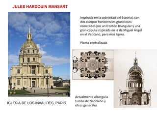JULES HARDOUIN MANSART
IGLESIA DE LOS INVALIDES, PARÍS
Inspirada en la sobriedad del Escorial, con
dos cuerpos horizontales grandiosos
rematados por un frontón triangular y una
gran cúpula inspirada en la de Miguel Ángel
en el Vaticano, pero más ligera.
Planta centralizada
Actualmente alberga la
tumba de Napoleón y
otros generales
 