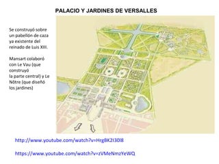http://www.youtube.com/watch?v=HrgBK2I30l8
https://www.youtube.com/watch?v=zVMeNmzYeWQ
PALACIO Y JARDINES DE VERSALLES
Se construyó sobre
un pabellón de caza
ya existente del
reinado de Luis XIII.
Mansart colaboró
con Le Vau (que
construyó
la parte central) y Le
Nôtre (que diseñó
los jardines).
 