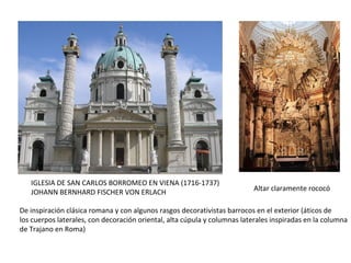 IGLESIA DE SAN CARLOS BORROMEO EN VIENA (1716-1737)
JOHANN BERNHARD FISCHER VON ERLACH Altar claramente rococó
De inspiración clásica romana y con algunos rasgos decorativistas barrocos en el exterior (áticos de
los cuerpos laterales, con decoración oriental, alta cúpula y columnas laterales inspiradas en la columna
de Trajano en Roma)
 
