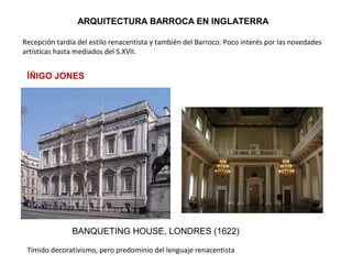 ARQUITECTURA BARROCA EN INGLATERRA
Recepción tardía del estilo renacentista y también del Barroco. Poco interés por las novedades
artísticas hasta mediados del S.XVII.
ÍÑIGO JONES
BANQUETING HOUSE, LONDRES (1622)
Tímido decorativismo, pero predominio del lenguaje renacentista
 