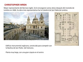 CHRISTOPHER WREN
Mejor representante del Barroco inglés. Se le encargaron varias obras después del incendio de
Londres en 1666. Su obra más representativa fue la Catedral de San Pablo de Londres
Edificio monumental anglicano, construido para competir con
la Basílica de San Pedro del Vaticano.
Planta muy larga, con una gran cúpula en el centro
 