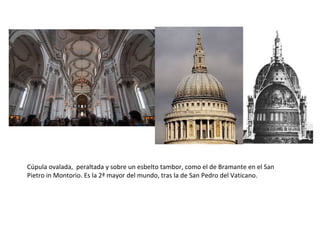 Cúpula ovalada, peraltada y sobre un esbelto tambor, como el de Bramante en el San
Pietro in Montorio. Es la 2ª mayor del mundo, tras la de San Pedro del Vaticano.
 