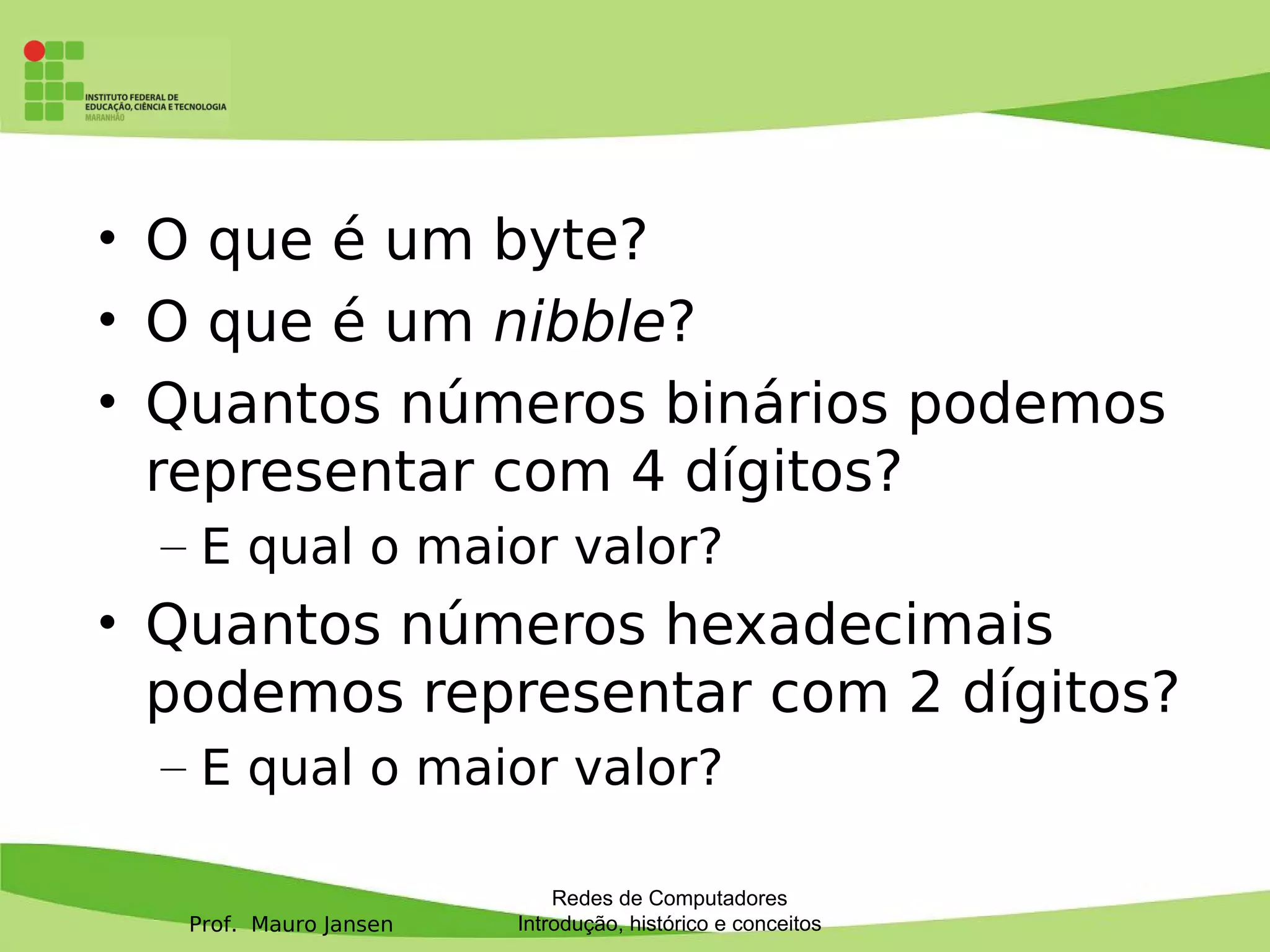 Prof. Mauro Jansen
• O que é um byte?
• O que é um nibble?
• Quantos números binários podemos
representar com 4 dígitos?
– E qual o maior valor?
• Quantos números hexadecimais
podemos representar com 2 dígitos?
– E qual o maior valor?
Redes de Computadores
Introdução, histórico e conceitos
 