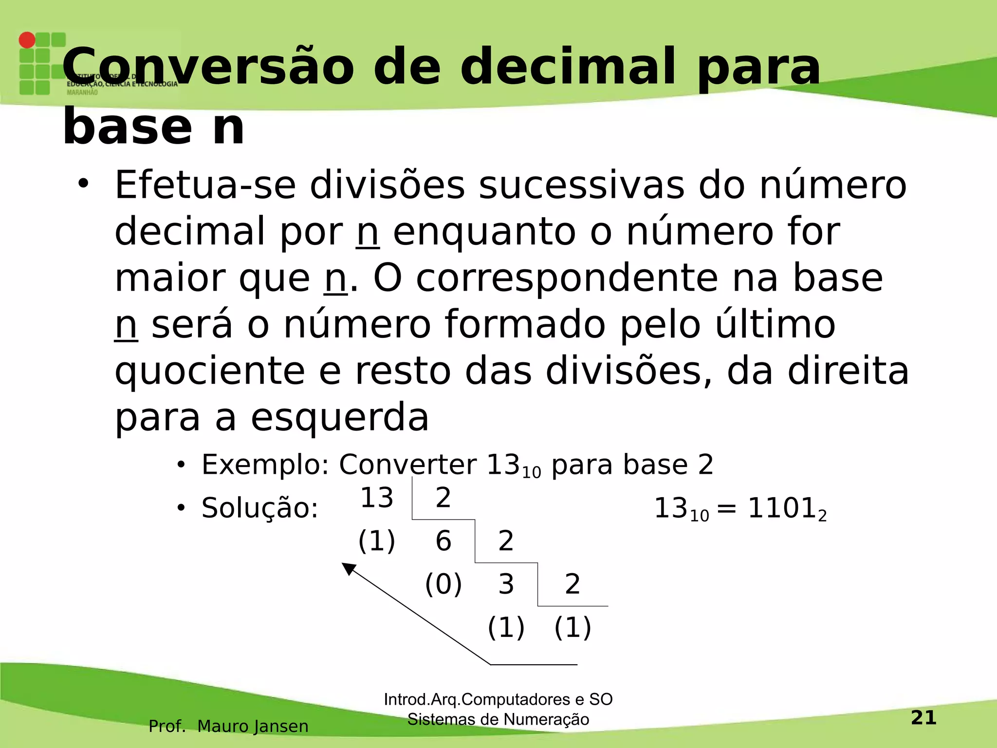 Prof. Mauro Jansen
Conversão de decimal para
base n
• Efetua-se divisões sucessivas do número
decimal por n enquanto o número for
maior que n. O correspondente na base
n será o número formado pelo último
quociente e resto das divisões, da direita
para a esquerda
• Exemplo: Converter 1310 para base 2
• Solução: 1310 = 11012
13 2
(1) 6 2
(0) 3 2
(1) (1)
Introd.Arq.Computadores e SO
Sistemas de Numeração 21
 