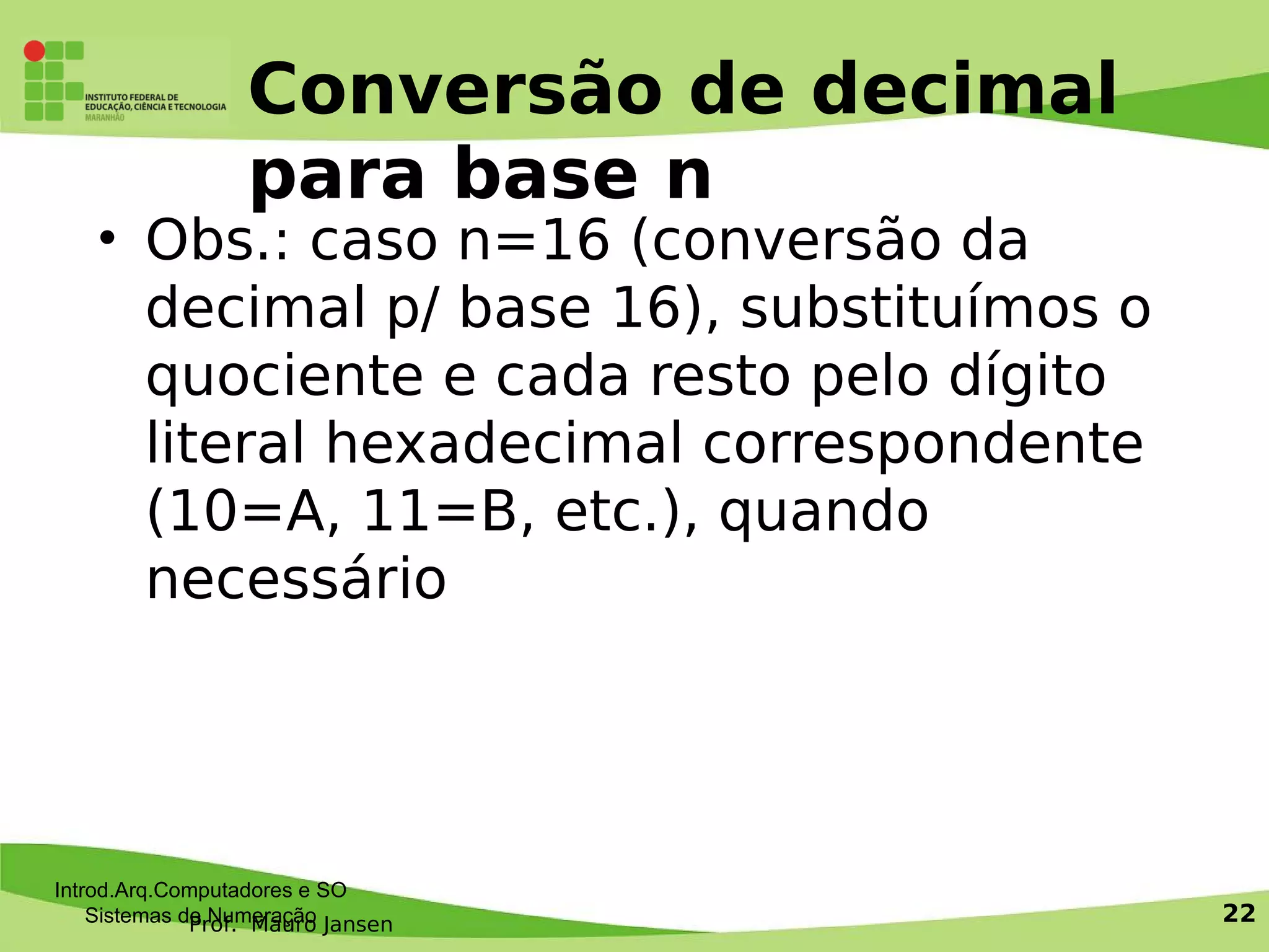 Prof. Mauro Jansen
Conversão de decimal
para base n
• Obs.: caso n=16 (conversão da
decimal p/ base 16), substituímos o
quociente e cada resto pelo dígito
literal hexadecimal correspondente
(10=A, 11=B, etc.), quando
necessário
Introd.Arq.Computadores e SO
Sistemas de Numeração 22
 