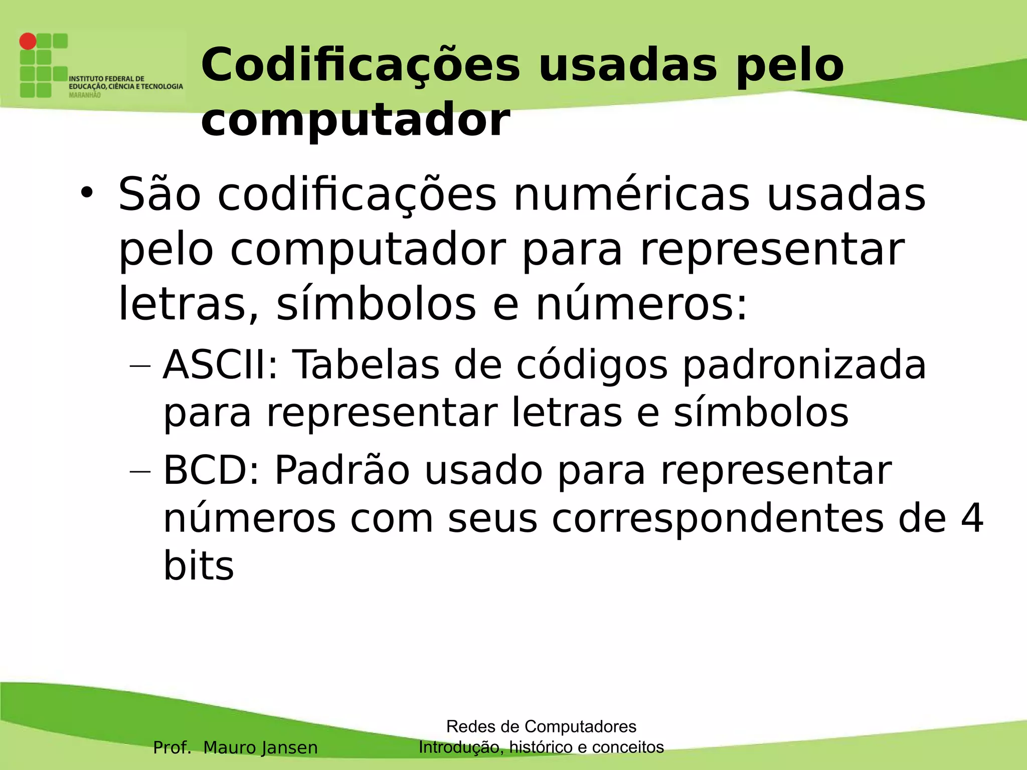 Prof. Mauro Jansen
Codifcações usadas pelo
computador
• São codifcações numéricas usadas
pelo computador para representar
letras, símbolos e números:
– ASCII: Tabelas de códigos padronizada
para representar letras e símbolos
– BCD: Padrão usado para representar
números com seus correspondentes de 4
bits
Redes de Computadores
Introdução, histórico e conceitos
 