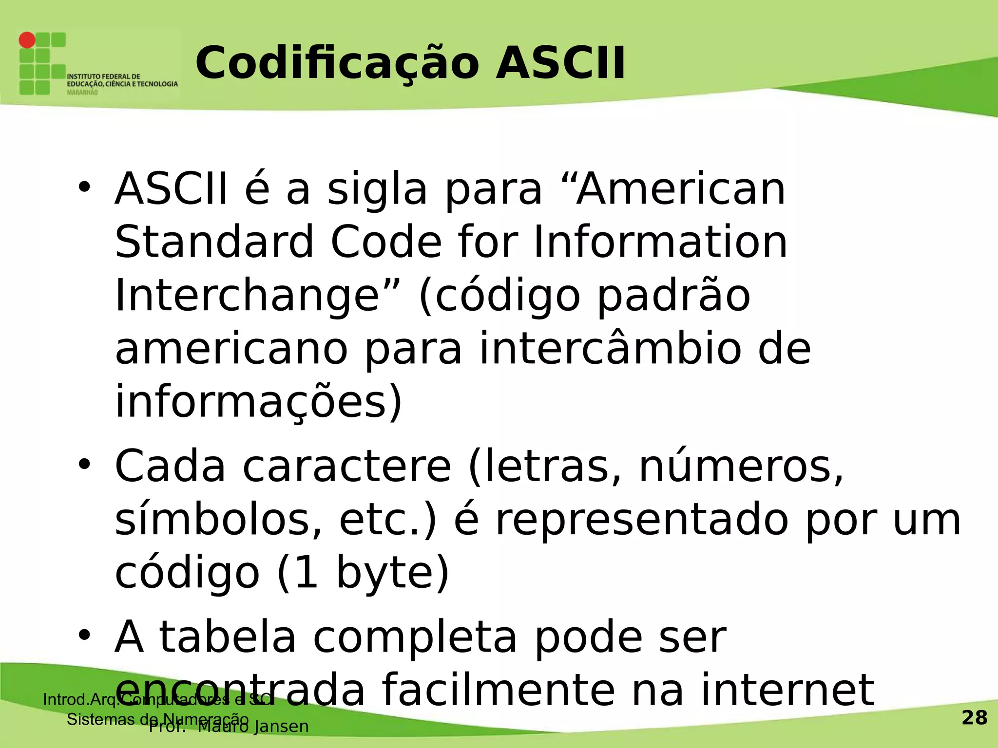 Prof. Mauro Jansen
Codifcação ASCII
• ASCII é a sigla para “American
Standard Code for Information
Interchange” (código padrão
americano para intercâmbio de
informações)
• Cada caractere (letras, números,
símbolos, etc.) é representado por um
código (1 byte)
• A tabela completa pode ser
encontrada facilmente na internetIntrod.Arq.Computadores e SO
Sistemas de Numeração 28
 