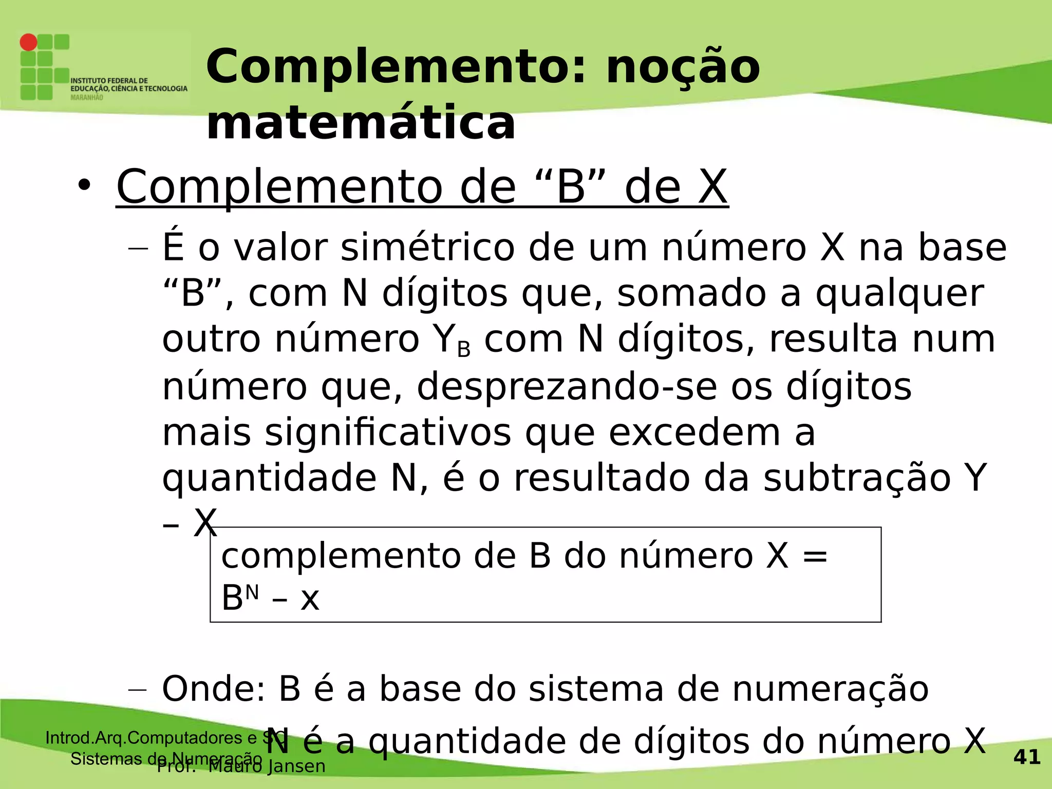 Prof. Mauro Jansen
Complemento: noção
matemática
• Complemento de “B” de X
– É o valor simétrico de um número X na base
“B”, com N dígitos que, somado a qualquer
outro número YB com N dígitos, resulta num
número que, desprezando-se os dígitos
mais signifcativos que excedem a
quantidade N, é o resultado da subtração Y
– X
– Onde: B é a base do sistema de numeração
N é a quantidade de dígitos do número XIntrod.Arq.Computadores e SO
Sistemas de Numeração 41
complemento de B do número X =
BN
– x
 