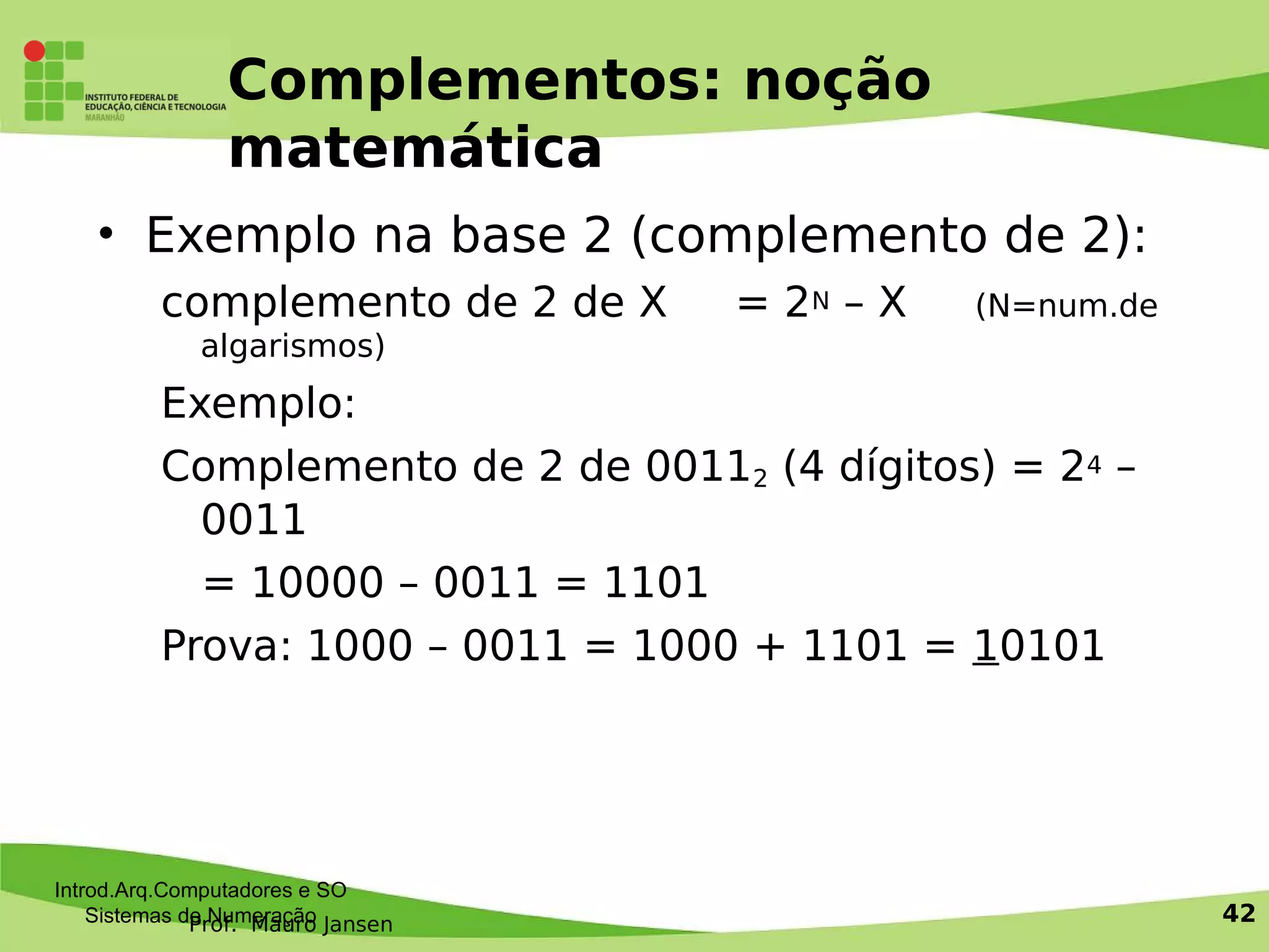 Prof. Mauro Jansen
Complementos: noção
matemática
• Exemplo na base 2 (complemento de 2):
complemento de 2 de X = 2N – X (N=num.de
algarismos)
Exemplo:
Complemento de 2 de 00112 (4 dígitos) = 24 –
0011
= 10000 – 0011 = 1101
Prova: 1000 – 0011 = 1000 + 1101 = 10101
Introd.Arq.Computadores e SO
Sistemas de Numeração 42
 