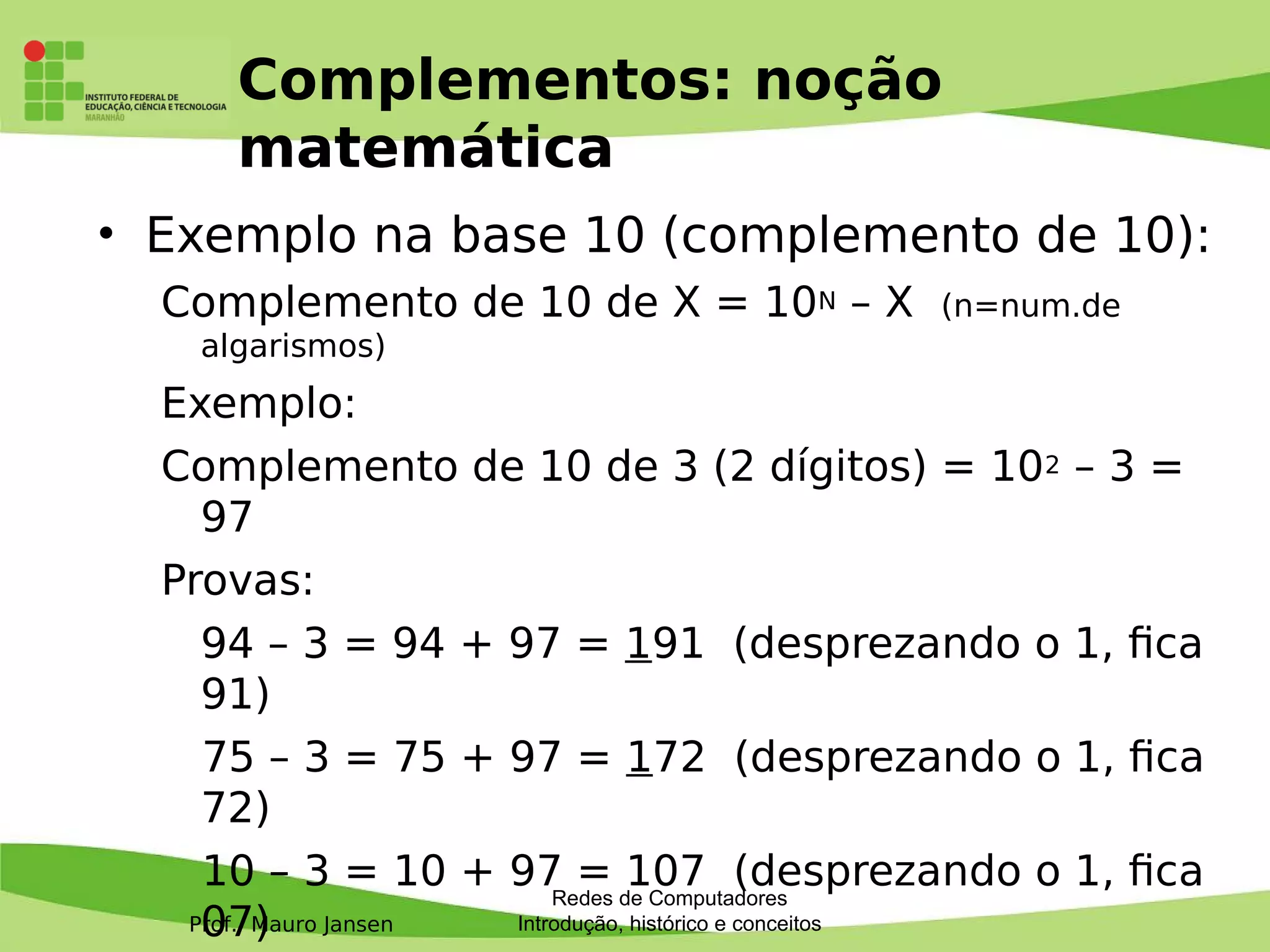 Prof. Mauro Jansen
Complementos: noção
matemática
• Exemplo na base 10 (complemento de 10):
Complemento de 10 de X = 10N – X (n=num.de
algarismos)
Exemplo:
Complemento de 10 de 3 (2 dígitos) = 102 – 3 =
97
Provas:
94 – 3 = 94 + 97 = 191 (desprezando o 1, fca
91)
75 – 3 = 75 + 97 = 172 (desprezando o 1, fca
72)
10 – 3 = 10 + 97 = 107 (desprezando o 1, fca
07)
Redes de Computadores
Introdução, histórico e conceitos
 
