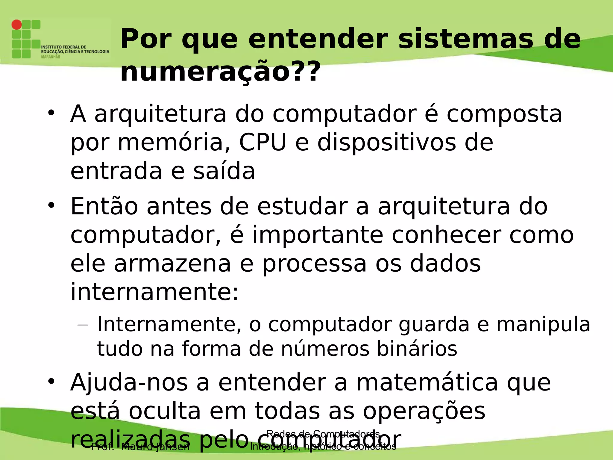 Prof. Mauro Jansen
Por que entender sistemas de
numeração??
• A arquitetura do computador é composta
por memória, CPU e dispositivos de
entrada e saída
• Então antes de estudar a arquitetura do
computador, é importante conhecer como
ele armazena e processa os dados
internamente:
– Internamente, o computador guarda e manipula
tudo na forma de números binários
• Ajuda-nos a entender a matemática que
está oculta em todas as operações
realizadas pelo computadorRedes de Computadores
Introdução, histórico e conceitos
 