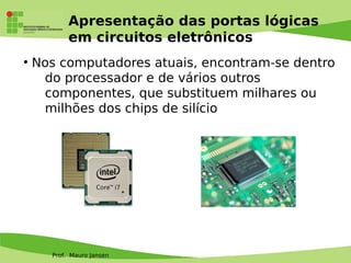 Prof. Mauro Jansen
Apresentação das portas lógicas
em circuitos eletrônicos
●
Nos computadores atuais, encontram-se dentro
do processador e de vários outros
componentes, que substituem milhares ou
milhões dos chips de silício
 