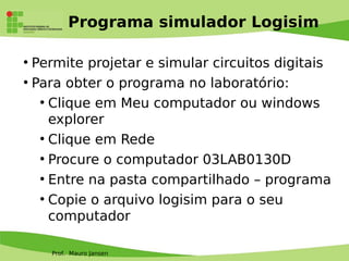 Prof. Mauro Jansen
Programa simulador Logisim
●
Permite projetar e simular circuitos digitais
●
Para obter o programa no laboratório:
●
Clique em Meu computador ou windows
explorer
●
Clique em Rede
●
Procure o computador 03LAB0130D
●
Entre na pasta compartilhado – programa
●
Copie o arquivo logisim para o seu
computador
 