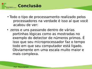 Prof. Mauro Jansen
Conclusão
●
Todo o tipo de processamento realizado pelos
processadores na verdade é isso aí que você
acabou de ver:
●
zeros e uns passando dentro de várias
portinhas lógicas como as mostradas no
exemplo do detector de números primos. É
isso que seu microprocessador faz o tempo
todo em que seu computador está ligado.
Obviamente em uma escala muito maior e
mais complexa.
 