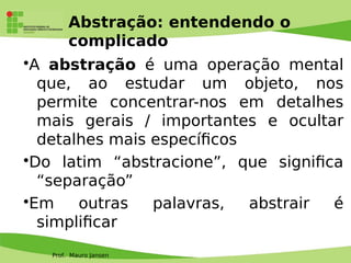 Prof. Mauro Jansen
Abstração: entendendo o
complicado
•A abstração é uma operação mental
que, ao estudar um objeto, nos
permite concentrar-nos em detalhes
mais gerais / importantes e ocultar
detalhes mais específcos
•Do latim “abstracione”, que signifca
“separação”
•Em outras palavras, abstrair é
simplifcar
 