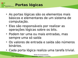 Prof. Mauro Jansen
Portas lógicas
• As portas lógicas são os elementos mais
básicos e elementares de um sistema de
computação.
• Elas são responsáveis por realizar as
operações lógicas sobre os bits.
• Podem ter uma ou mais entradas, mas
sempre uma só saída
• Os valores de entrada e saída são números
binários.
• Cada porta lógica realiza uma tarefa trivial.
Redes de Computadores
Introdução, histórico e conceitos
 