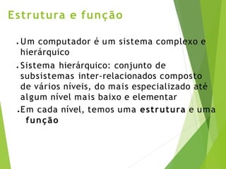 Estrutura e função
● Um computador é um sistema complexo e
hierárquico
● Sistema hierárquico: conjunto de
subsistemas inter-relacionados composto
de vários níveis, do mais especializado até
algum nível mais baixo e elementar
● Em cada nível, temos uma estrutura e uma
função
 