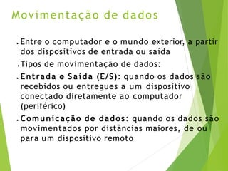 Movimentação de dados
● Entre o computador e o mundo exterior, a partir
dos dispositivos de entrada ou saída
● Tipos de movimentação de dados:
● Entrada e Saída (E/S): quando os dados são
recebidos ou entregues a um dispositivo
conectado diretamente ao computador
(periférico)
● Comunicação de dados: quando os dados são
movimentados por distâncias maiores, de ou
para um dispositivo remoto
 