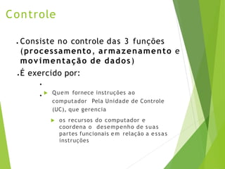 Controle
 Quem fornece instruções ao
computador Pela Unidade de Controle
(UC), que gerencia
 os recursos do computador e
coordena o desempenho de suas
partes funcionais em relação a essas
instruções
● Consiste no controle das 3 funções
(processamento, armazenamento e
movimentação de dados)
● É exercido por:
●
●
 
