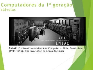 Computadores da 1ª geração:
válvulas
ENIAC (Electronic Numerical And Computer) – Univ. Pensilvânia
(1943-1955). Operava sobre números decimais
 