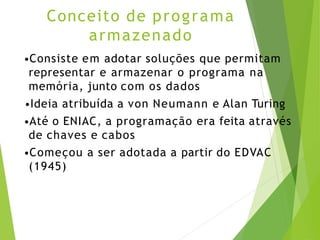 Conceito de programa
armazenado
•Consiste em adotar soluções que permitam
representar e armazenar o programa na
memória, junto com os dados
•Ideia atribuída a von Neumann e Alan Turing
•Até o ENIAC, a programação era feita através
de chaves e cabos
•Começou a ser adotada a partir do EDVAC
(1945)
 