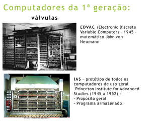 Prof. Mauro Jansen
Computadores da 1ª geração:
IAS – protótipo de todos os
computadores de uso geral
-Princeton Institute for Advanced
Studies (1945 a 1952) –
- Propósito geral
- Programa armazenado
válvulas
EDVAC (Electronic Discrete
Variable Computer) – 1945 –
matemático John von
Neumann
 