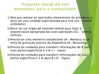 Proposta inicial de von
Newmann para o computador
1) Terá que realizar as operações elementares da aritmética e
deve ter uma unidade especializada para isso (CA – Central
Arithmetic)
2)Deve ter um órgão de controle central para fazer a
sequenciação apropriada das suas operações (CC – Central
Control)
3) Precisa ter uma memória considerável (M - Memory) e um
meio de gravação exterior do dispositivo (R - Recording)
4) Precisa ter unidades para transferir informações de R para
suas partes específicas C e M ( I – Input)
5) Precisa ter unidades para transferir informações de suas
partes específicas C e M para R ( O – Input)
 