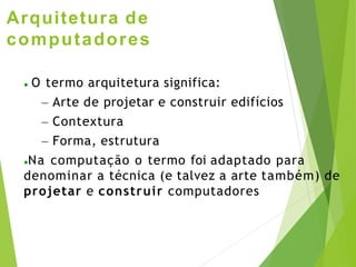 Arquitetura de
computadores
● O termo arquitetura significa:
– Arte de projetar e construir edifícios
– Contextura
– Forma, estrutura
●Na computação o termo foi adaptado para
denominar a técnica (e talvez a arte também) de
projetar e construir computadores
 