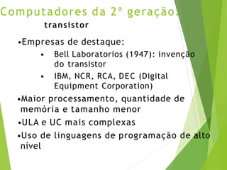 Computadores da 2ª geração:
transistor
•Empresas de destaque:
• Bell Laboratorios (1947): invenção
do transistor
• IBM, NCR, RCA, DEC (Digital
Equipment Corporation)
•Maior processamento, quantidade de
memória e tamanho menor
•ULA e UC mais complexas
•Uso de linguagens de programação de alto
nível
 