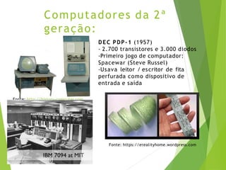 Computadores da 2ª
geração:
transistor DEC PDP-1 (1957)
- 2.700 transistores e 3.000 diodos
-Primeiro jogo de computador:
Spacewar (Steve Russel)
-Usava leitor / escritor de fita
perfurada como dispositivo de
entrada e saída
Fonte: http://history-computer.com
Fonte: https://erealityhome.wordpress.com
 