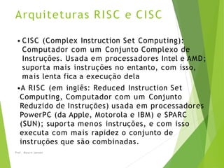 Arquiteturas RISC e CISC
Prof. Mauro Jansen
• CISC (Complex Instruction Set Computing):
Computador com um Conjunto Complexo de
Instruções. Usada em processadores Intel e AMD;
suporta mais instruções no entanto, com isso,
mais lenta fica a execução dela
•A RISC (em inglês: Reduced Instruction Set
Computing, Computador com um Conjunto
Reduzido de Instruções) usada em processadores
PowerPC (da Apple, Motorola e IBM) e SPARC
(SUN); suporta menos instruções, e com isso
executa com mais rapidez o conjunto de
instruções que são combinadas.
 