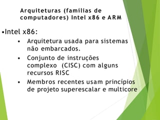 Arquiteturas (famílias de
computadores) Intel x86 e A R M
•Intel x86:
• Arquitetura usada para sistemas
não embarcados.
• Conjunto de instruções
complexo (CISC) com alguns
recursos RISC
• Membros recentes usam princípios
de projeto superescalar e multicore
 