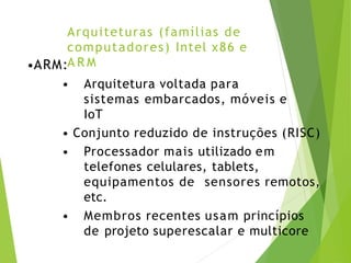 Arquiteturas (famílias de
computadores) Intel x86 e
A R M
•ARM:
• Arquitetura voltada para
sistemas embarcados, móveis e
IoT
• Conjunto reduzido de instruções (RISC)
• Processador mais utilizado em
telefones celulares, tablets,
equipamentos de sensores remotos,
etc.
• Membros recentes usam princípios
de projeto superescalar e multicore
 