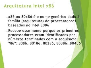 Arquitetura Intel x86
● x86 ou 80x86 é o nome genérico dado à
família (arquitetura) de processadores
baseados no Intel 8086
● Recebe esse nome porque os primeiros
processadores eram identificados por
números terminados com a sequência
“86”: 8086, 80186, 80286, 80386, 80486
 