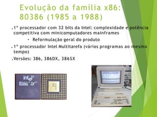 Evolução da família x86:
80386 (1985 a 1988)
● 1º processador com 32 bits da Intel: complexidade e potência
competitiva com minicomputadores mainframes
●
Reformulação geral do produto
● 1º processador Intel Multitarefa (vários programas ao mesmo
tempo)
● Versões: 386, 386DX, 386SX
 