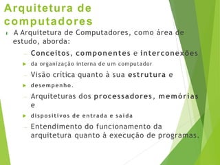 Arquitetura de
computadores
 A Arquitetura de Computadores, como área de
estudo, aborda:
– Conceitos, componentes e interconexões
 da organização interna de u m computador
– Visão crítica quanto à sua estrutura e
 desempenho .
– Arquiteturas dos processadores, memórias
e
 dispositivos d e entrada e s a í d a
– Entendimento do funcionamento da
arquitetura quanto à execução de programas.
 