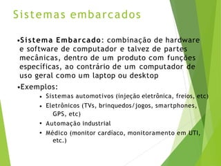 Sistemas embarcados
•Sistema Embarcado: combinação de hardware
e software de computador e talvez de partes
mecânicas, dentro de um produto com funções
específicas, ao contrário de um computador de
uso geral como um laptop ou desktop
•Exemplos:
•
•
•
•
Sistemas automotivos (injeção eletrônica, freios, etc)
Eletrônicos (TVs, brinquedos/jogos, smartphones,
GPS, etc)
Automação industrial
Médico (monitor cardíaco, monitoramento em UTI,
etc.)
 